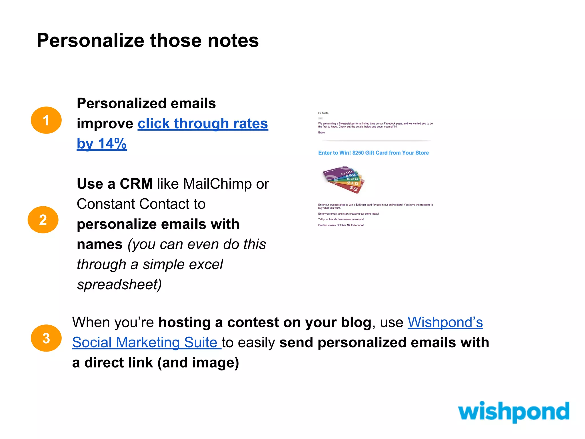 Personalize those notes

1

2

3

Personalized emails
improve click through rates
by 14%
Use a CRM like MailChimp or
Constant Contact to
personalize emails with
names (you can even do this
through a simple excel
spreadsheet)
When you’re hosting a contest on your blog, use Wishpond’s
Social Marketing Suite to easily send personalized emails with
a direct link (and image)

 