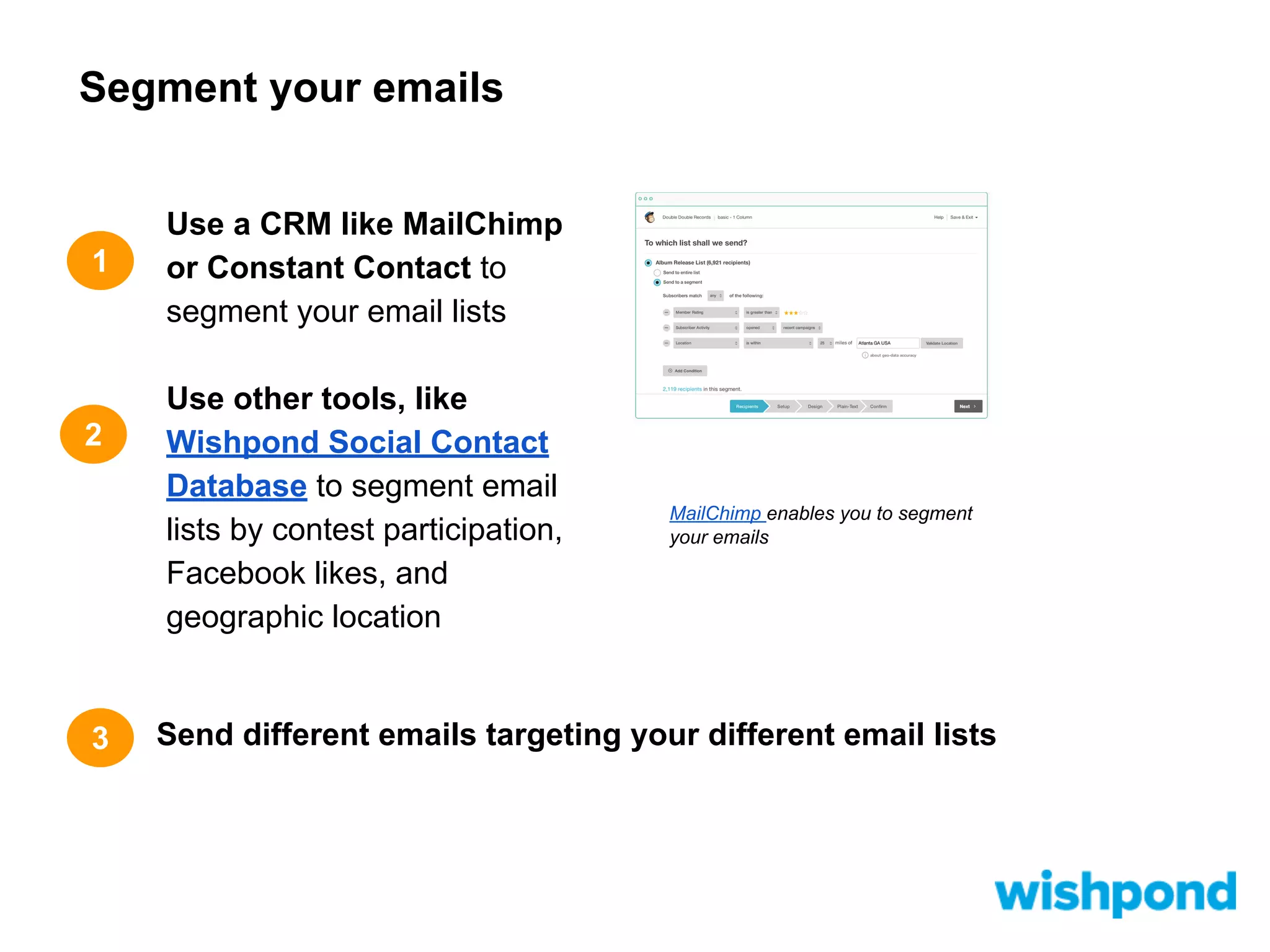 Segment your emails

1

2

3

Use a CRM like MailChimp
or Constant Contact to
segment your email lists
Use other tools, like
Wishpond Social Contact
Database to segment email
lists by contest participation,
Facebook likes, and
geographic location

MailChimp enables you to segment
your emails

Send different emails targeting your different email lists

 