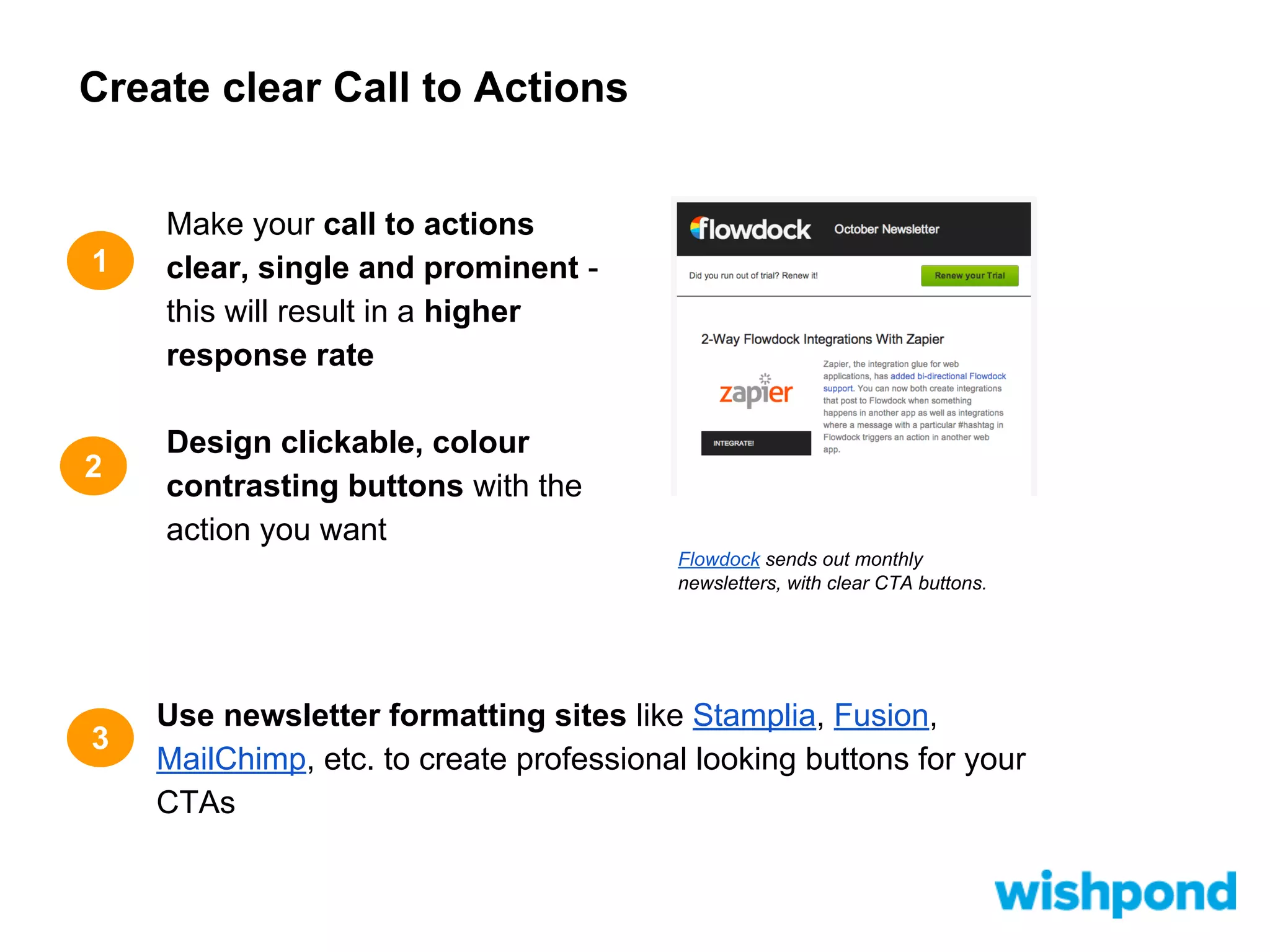 Create clear Call to Actions

1

2

Make your call to actions
clear, single and prominent this will result in a higher
response rate
Design clickable, colour
contrasting buttons with the
action you want
Flowdock sends out monthly
newsletters, with clear CTA buttons.

3

Use newsletter formatting sites like Stamplia, Fusion,
MailChimp, etc. to create professional looking buttons for your
CTAs

 