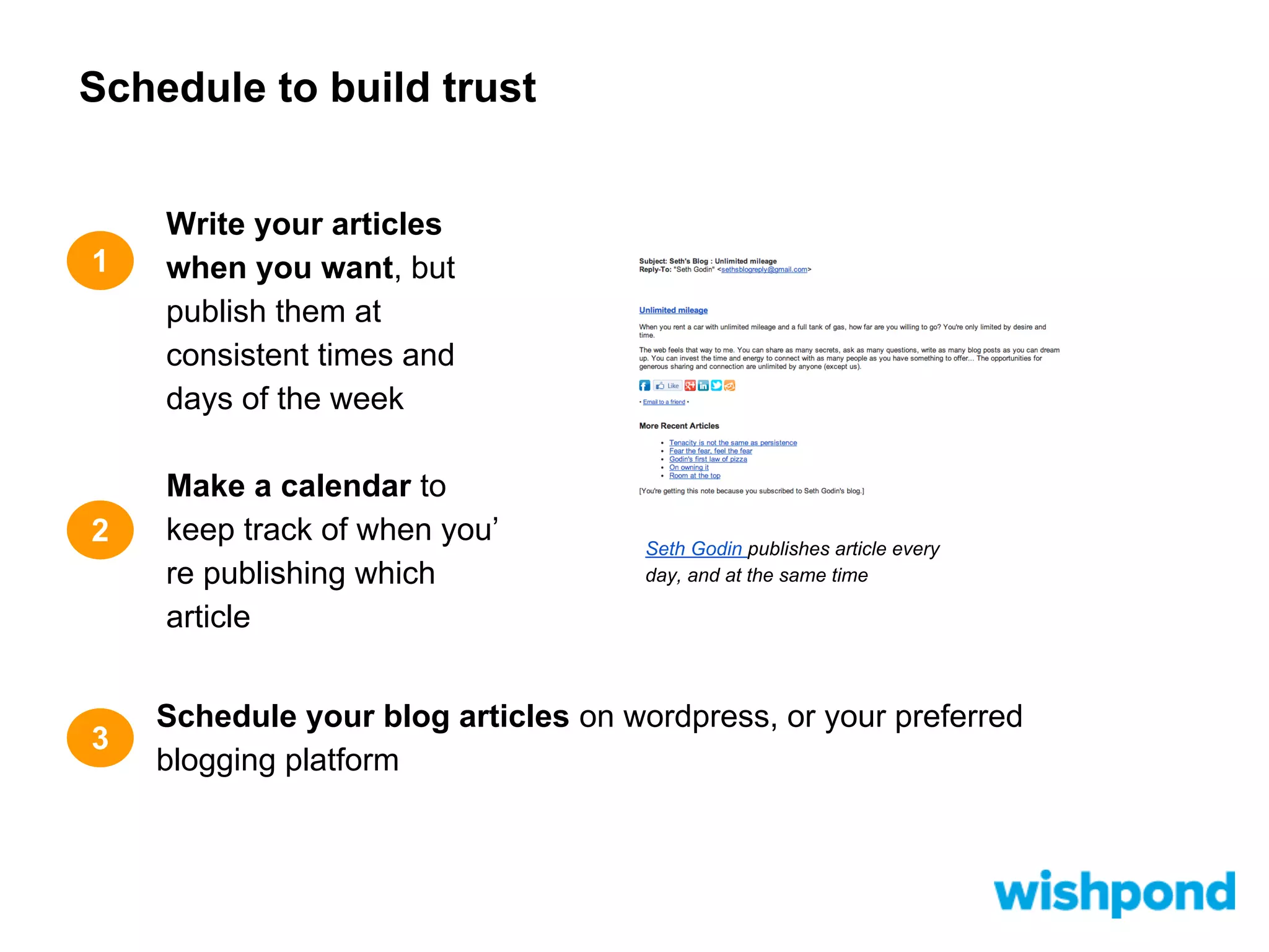 Schedule to build trust

1

2

3

Write your articles
when you want, but
publish them at
consistent times and
days of the week
Make a calendar to
keep track of when you’
re publishing which
article

Seth Godin publishes article every
day, and at the same time

Schedule your blog articles on wordpress, or your preferred
blogging platform

 
