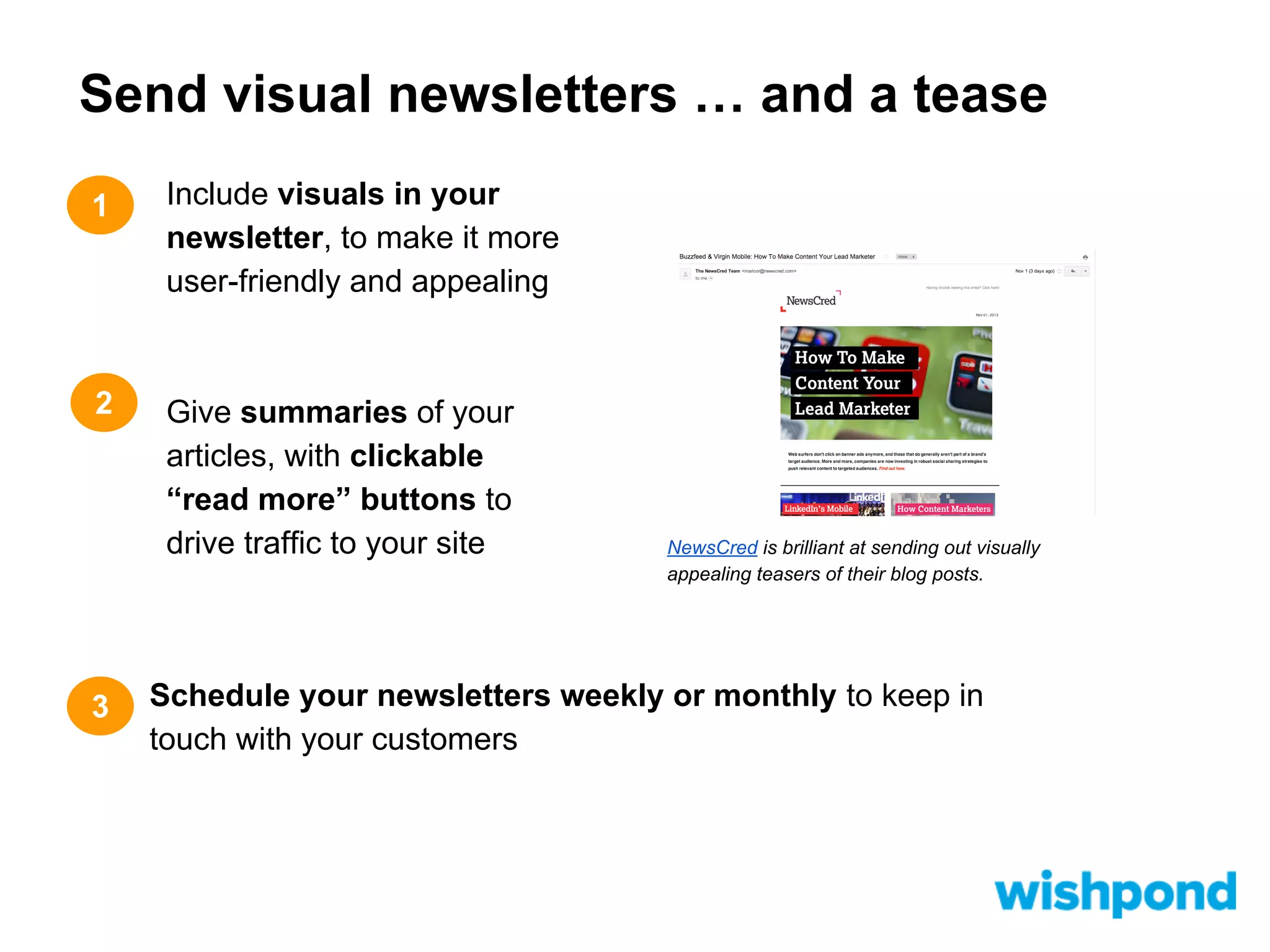 Send visual newsletters … and a tease
1

Include visuals in your
newsletter, to make it more
user-friendly and appealing

2

Give summaries of your
articles, with clickable
“read more” buttons to
drive traffic to your site

3

NewsCred is brilliant at sending out visually
appealing teasers of their blog posts.

Schedule your newsletters weekly or monthly to keep in
touch with your customers

 