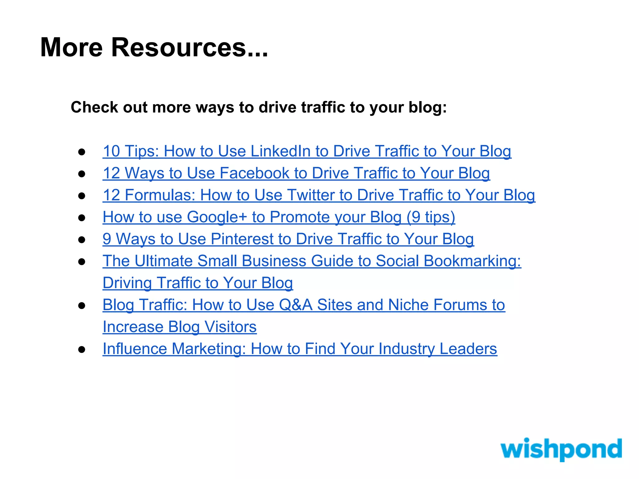 More Resources...
Check out more ways to drive traffic to your blog:
●
●
●
●
●
●
●
●

10 Tips: How to Use LinkedIn to Drive Traffic to Your Blog
12 Ways to Use Facebook to Drive Traffic to Your Blog
12 Formulas: How to Use Twitter to Drive Traffic to Your Blog
How to use Google+ to Promote your Blog (9 tips)
9 Ways to Use Pinterest to Drive Traffic to Your Blog
The Ultimate Small Business Guide to Social Bookmarking:
Driving Traffic to Your Blog
Blog Traffic: How to Use Q&A Sites and Niche Forums to
Increase Blog Visitors
Influence Marketing: How to Find Your Industry Leaders

 
