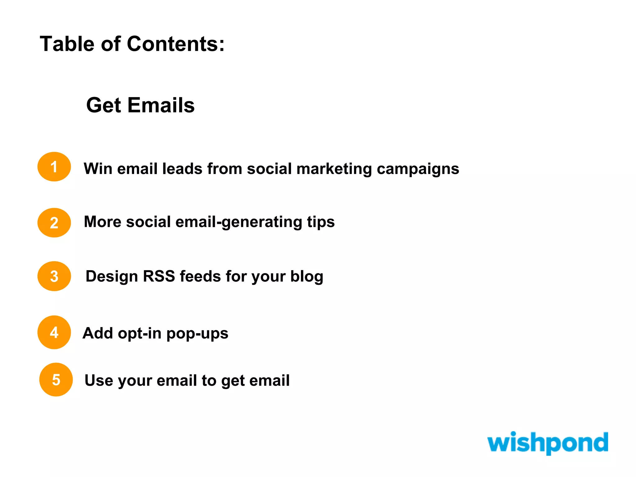 Table of Contents:
Get Emails
1

Win email leads from social marketing campaigns

2

More social email-generating tips

3

Design RSS feeds for your blog

4

Add opt-in pop-ups

5

Use your email to get email

 