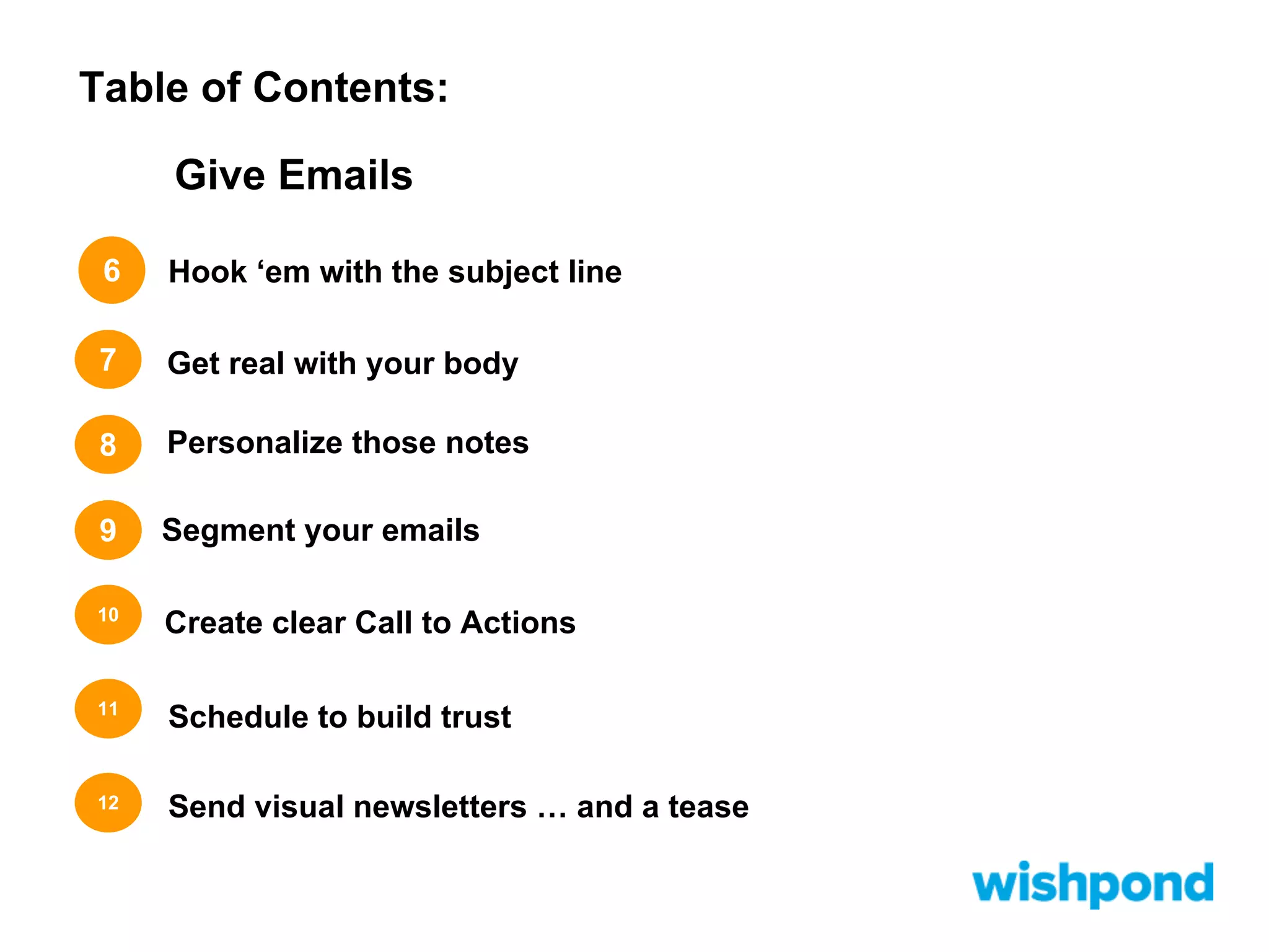 Table of Contents:
Give Emails
6

Hook ‘em with the subject line

7

Get real with your body

8

Personalize those notes

9

Segment your emails

10

Create clear Call to Actions

11

Schedule to build trust

12

Send visual newsletters … and a tease

 