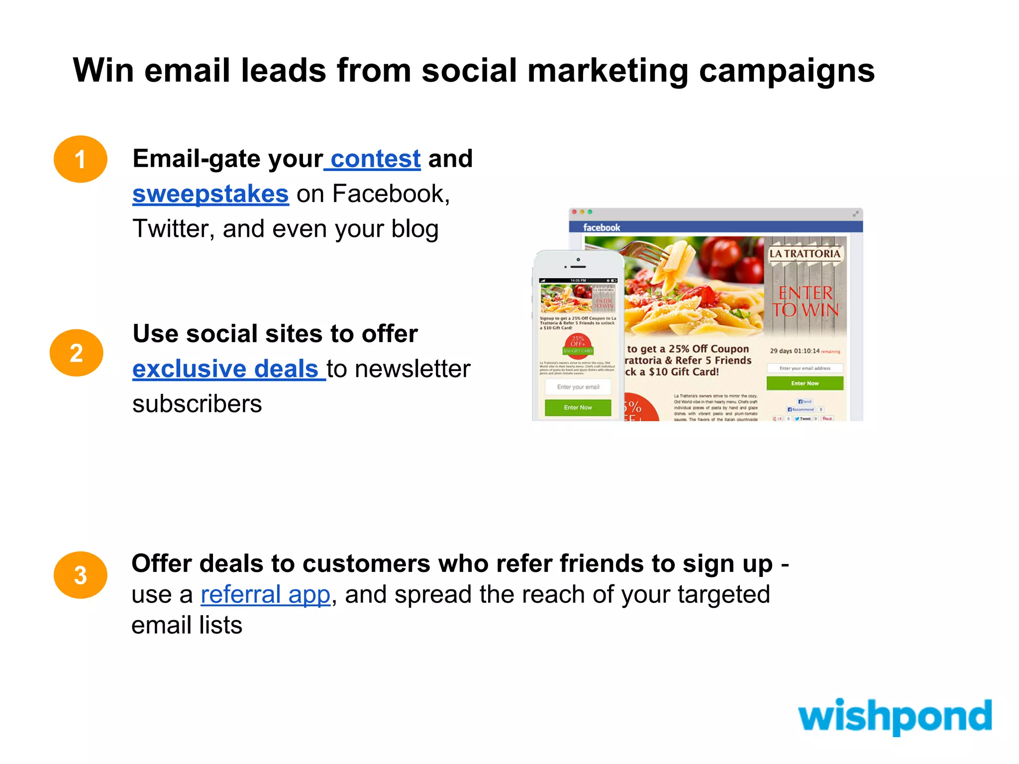 Win email leads from social marketing campaigns
1

2

3

Email-gate your contest and
sweepstakes on Facebook,
Twitter, and even your blog

Use social sites to offer
exclusive deals to newsletter
subscribers

Offer deals to customers who refer friends to sign up use a referral app, and spread the reach of your targeted
email lists

 