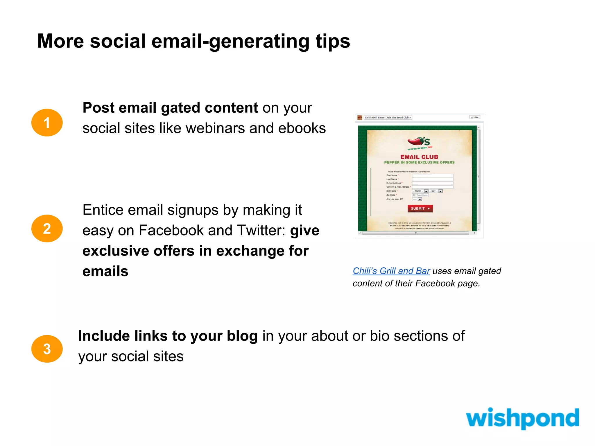 More social email-generating tips

1

2

3

Post email gated content on your
social sites like webinars and ebooks

Entice email signups by making it
easy on Facebook and Twitter: give
exclusive offers in exchange for
emails

Chili’s Grill and Bar uses email gated
content of their Facebook page.

Include links to your blog in your about or bio sections of
your social sites

 