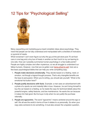 12 Tips for “Psychological Selling”




Many copywriting and marketing gurus teach simplistic ideas about psychology. They
insist that people can be fully understood and manipulated with a checklist of motivators
or pyramid of needs.
What nonsense! I can’t even figure out why the guy at the pet store puts 75 cat food
cans in one bag and a tiny box of treats in another so that I lurch to my car leaning to
one side. How can I possibly summarize human psychology in a few bullet points?
People are highly complex and often mysterious, so we all struggle to understand our
fellow humans. However, now that you’ve gotten over being afraid to sell, here are a
few basic psychological tidbits that can help you write compelling copy.
 1. People make decisions emotionally. They decide based on a feeling, need, or
    emotion, not though a logical thought process. That’s why intangible benefits are
    the keys to persuasion. When you’re writing, you should ask yourself, “What is the
    emotional hot button here?”
 2. People justify decisions with facts. Example: a man sees an advertisement with
    a photo of a sports car and instantly falls in love. However, he can’t bring himself to
    buy the car based on a feeling, so he reads the copy for technical details about the
    powerful engine, safety features, and low maintenance. He wants the car because
    it makes him feel good. But he buys it only when he can justify the purchase
    rationally.
 3. People are egocentric. The word “egocentric” means centered around the ego or
    self. We all see the world in terms of how it relates to us personally. So when your
    copy asks someone to do something, it must also answer the unspoken question,
 