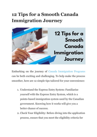 12 Tips for a Smooth Canada
Immigration Journey
Embarking on the journey of Canada Immigration Programs
can be both exciting and challenging. To help make the process
smoother, here are 12 simple tips tailored for your convenience:
1. Understand the Express Entry System: Familiarize
yourself with the Express Entry System, which is a
points-based immigration system used by the Canadian
government. Knowing how it works will give you a
better chance of success.
2. Check Your Eligibility: Before diving into the application
process, ensure that you meet the eligibility criteria for
 