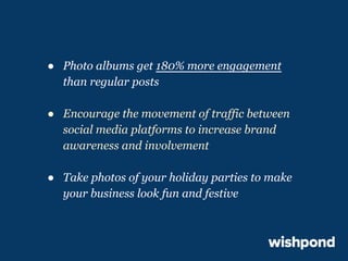 ● Photo albums get 180% more engagement
than regular posts
● Encourage the movement of traffic between
social media platforms to increase brand
awareness and involvement
● Take photos of your holiday parties to make
your business look fun and festive

 