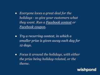 ● Everyone loves a great deal for the
holidays - so give your customers what
they want. Run a Facebook contest or
Facebook coupon.
● Try a recurring contest, in which a
smaller prize is given away each day for
12 days.
● Focus it around the holidays, with either
the prize being holiday-related, or the
theme.

 