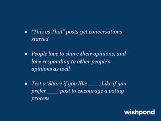 ● “This vs That” posts get conversations
started
● People love to share their opinions, and
love responding to other people’s
opinions as well
● Test a ‘Share if you like ___, Like if you
prefer ___’ post to encourage a voting
process

 