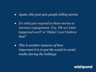 ● Again, this post gets people telling stories
● It’s vital you respond to these stories to
increase engagement. Try, ‘Oh no! what
happened next?’ or ‘Haha! I can’t believe
that!’
● This is another instance of how
important it is to put the social in social
media during the holidays

 