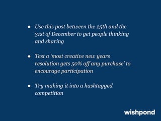 ● Use this post between the 25th and the
31st of December to get people thinking
and sharing
● Test a ‘most creative new years
resolution gets 50% off any purchase’ to
encourage participation
● Try making it into a hashtagged
competition

 