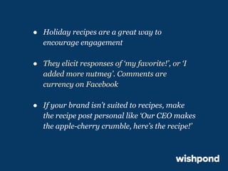 ● Holiday recipes are a great way to
encourage engagement
● They elicit responses of ‘my favorite!’, or ‘I
added more nutmeg’. Comments are
currency on Facebook
● If your brand isn’t suited to recipes, make
the recipe post personal like ‘Our CEO makes
the apple-cherry crumble, here’s the recipe!’

 