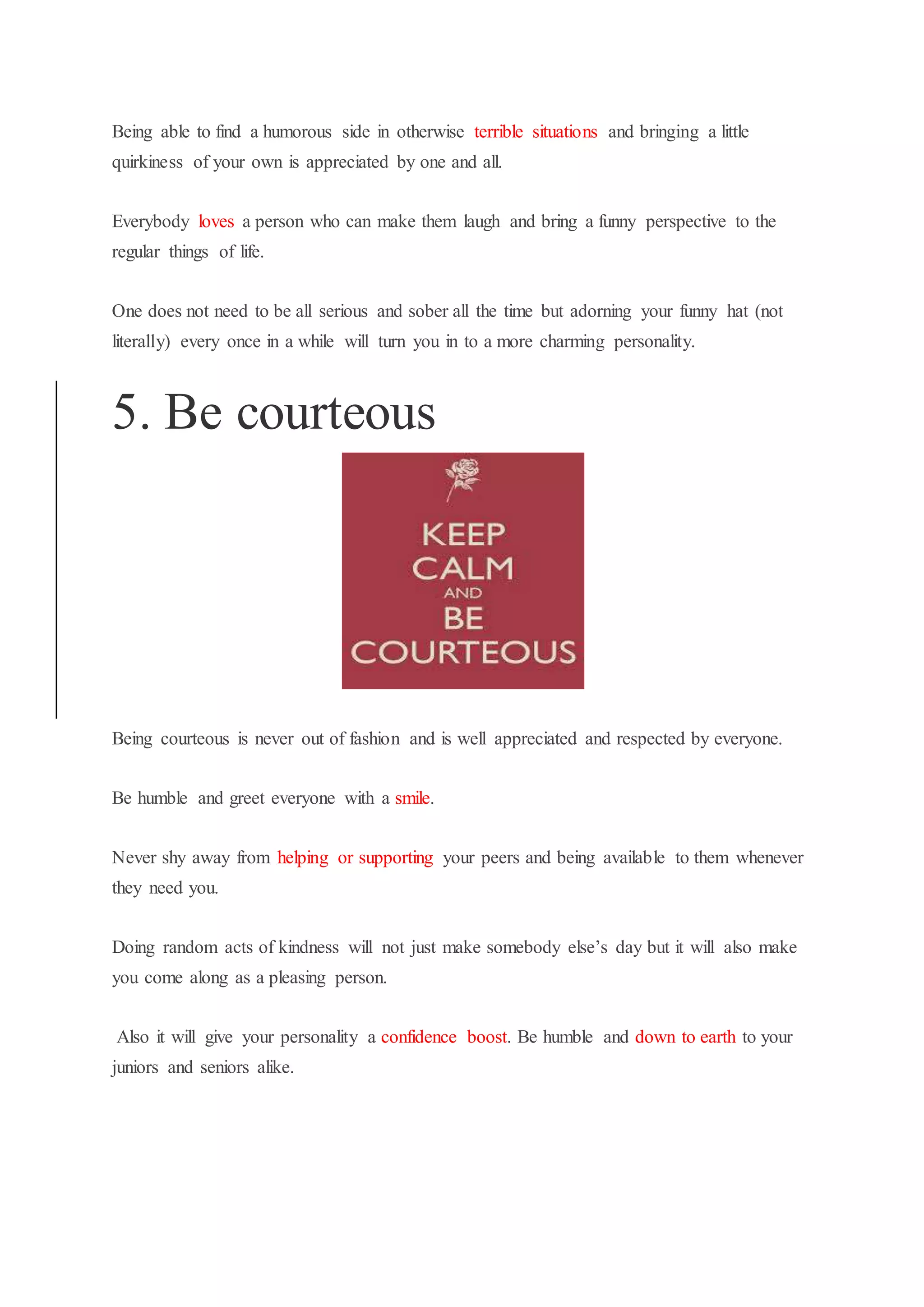 Being able to find a humorous side in otherwise terrible situations and bringing a little
quirkiness of your own is appreciated by one and all.
Everybody loves a person who can make them laugh and bring a funny perspective to the
regular things of life.
One does not need to be all serious and sober all the time but adorning your funny hat (not
literally) every once in a while will turn you in to a more charming personality.
5. Be courteous
Being courteous is never out of fashion and is well appreciated and respected by everyone.
Be humble and greet everyone with a smile.
Never shy away from helping or supporting your peers and being available to them whenever
they need you.
Doing random acts of kindness will not just make somebody else’s day but it will also make
you come along as a pleasing person.
Also it will give your personality a confidence boost. Be humble and down to earth to your
juniors and seniors alike.
 