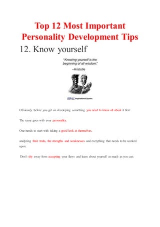Top 12 Most Important
Personality Development Tips
12. Know yourself
Obviously before you get on developing something you need to know all about it first.
The same goes with your personality.
One needs to start with taking a good look at themselves,
analyzing their traits, the strengths and weaknesses and everything that needs to be worked
upon.
Don’t shy away from accepting your flaws and learn about yourself as much as you can.
 