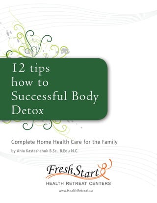 12 tips
how to
Successful Body
Detox

Complete Home Health Care for the Family
by Ania Kastashchuk B.Sc., B.Edu N.C.




                          www.HealthRetreat.ca
 