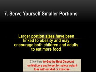 Larger portion sizes have been
linked to obesity and may
encourage both children and adults
to eat more food.
7. Serve Yourself Smaller Portions
Click here to Get the Best Discount
on Meticore and to get for safety weight
loss without diet or exercise
 