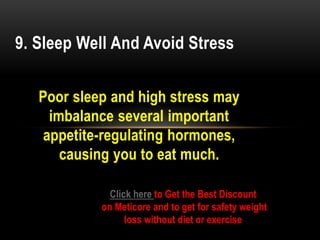 Poor sleep and high stress may
imbalance several important
appetite-regulating hormones,
causing you to eat much.
9. Sleep Well And Avoid Stress
Click here to Get the Best Discount
on Meticore and to get for safety weight
loss without diet or exercise
 