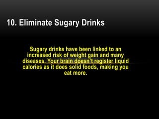 Sugary drinks have been linked to an
increased risk of weight gain and many
diseases. Your brain doesn’t register liquid
calories as it does solid foods, making you
eat more.
10. Eliminate Sugary Drinks
 
