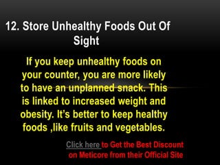 If you keep unhealthy foods on
your counter, you are more likely
to have an unplanned snack. This
is linked to increased weight and
obesity. It’s better to keep healthy
foods ,like fruits and vegetables.
12. Store Unhealthy Foods Out Of
Sight
Click here to Get the Best Discount
on Meticore from their Official Site
 