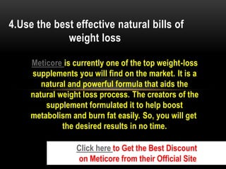Meticore is currently one of the top weight-loss
supplements you will find on the market. It is a
natural and powerful formula that aids the
natural weight loss process. The creators of the
supplement formulated it to help boost
metabolism and burn fat easily. So, you will get
the desired results in no time.
4.Use the best effective natural bills of
weight loss
Click here to Get the Best Discount
on Meticore from their Official Site
 