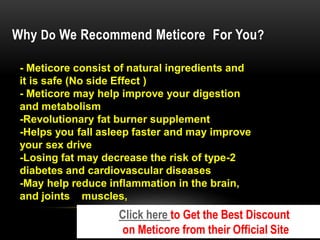Why Do We Recommend Meticore For You?
- Meticore consist of natural ingredients and
it is safe (No side Effect )
- Meticore may help improve your digestion
and metabolism
-Revolutionary fat burner supplement
-Helps you fall asleep faster and may improve
your sex drive
-Losing fat may decrease the risk of type-2
diabetes and cardiovascular diseases
-May help reduce inflammation in the brain,
muscles,
and joints
Click here to Get the Best Discount
on Meticore from their Official Site
 