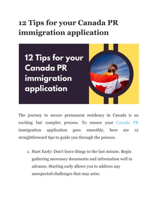 12 Tips for your Canada PR
immigration application
The journey to secure permanent residency in Canada is an
exciting but complex process. To ensure your Canada PR
immigration application goes smoothly, here are 12
straightforward tips to guide you through the process.
1. Start Early: Don't leave things to the last minute. Begin
gathering necessary documents and information well in
advance. Starting early allows you to address any
unexpected challenges that may arise.
 