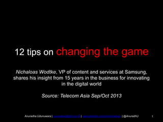 12 tips on changing

the game

Nichaloas Wodtke, VP of content and services at Samsung,
shares his insight from 15 years in the business for innovating
in the digital world
Source: Telecom Asia Sep/Oct 2013

Anuradha Udunuwara | anuradhau@slt.com.lk | www.linkedin.com/in/anuradhau | @AnuradhU

1

 