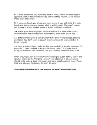 8. If there are people you especially want to meet, one of the best ways to
approach them is to be introduced by someone they respect. Ask a mutual
friend to do the honors.
9. If someone hands you a business card, accept it as a gift. Hold it in both
hands and take a moment to read what is written on it. When you're done,
put it away in a shirt pocket, purse or wallet to show it is valued.
10. Watch your body language. People who look ill at ease make others
uncomfortable. Act confident and comfortable, even when you're not.
11. Before entering into a conversation that's already in progress, observe
and listen. You don't want to squash the dynamics with an unsuited or ill-
timed remark.
12. Have a few exit lines ready, so that you can both gracefully move on. For
example, "I need to check in with a client over there," "I skipped lunch
today, so I need to visit the buffet," or you can offer to refresh their drink.
When should you exit a conversation? According to Susan RoAne, author and
speaker known as the "Mingling Maven," your objective in all encounters
should be to make a good impression and leave people wanting more. To do
that, she advises: "Be bright. Be brief. Be gone."
This article and others like it can be found on www.CareerBuilder.com.
 