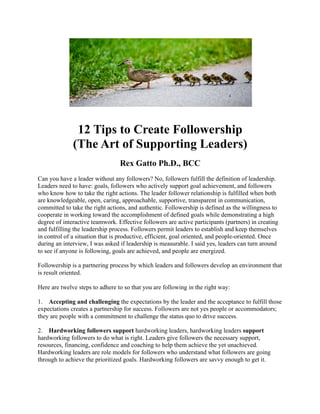 12 Tips to Create Followership
(The Art of Supporting Leaders)
Rex Gatto Ph.D., BCC
Can you have a leader without any followers? No, followers fulfill the definition of leadership.
Leaders need to have: goals, followers who actively support goal achievement, and followers
who know how to take the right actions. The leader follower relationship is fulfilled when both
are knowledgeable, open, caring, approachable, supportive, transparent in communication,
committed to take the right actions, and authentic. Followership is defined as the willingness to
cooperate in working toward the accomplishment of defined goals while demonstrating a high
degree of interactive teamwork. Effective followers are active participants (partners) in creating
and fulfilling the leadership process. Followers permit leaders to establish and keep themselves
in control of a situation that is productive, efficient, goal oriented, and people-oriented. Once
during an interview, I was asked if leadership is measurable. I said yes, leaders can turn around
to see if anyone is following, goals are achieved, and people are energized.
Followership is a partnering process by which leaders and followers develop an environment that
is result oriented.
Here are twelve steps to adhere to so that you are following in the right way:
1. Accepting and challenging the expectations by the leader and the acceptance to fulfill those
expectations creates a partnership for success. Followers are not yes people or accommodators;
they are people with a commitment to challenge the status quo to drive success.
2. Hardworking followers support hardworking leaders, hardworking leaders support
hardworking followers to do what is right. Leaders give followers the necessary support,
resources, financing, confidence and coaching to help them achieve the yet unachieved.
Hardworking leaders are role models for followers who understand what followers are going
through to achieve the prioritized goals. Hardworking followers are savvy enough to get it.
 