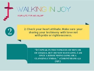 2. Check your heart attitude. Make sure your
sharing your testimony with love not
with pride or righteousness.
“If I speak in the tongues of men or
of angels, but do not have love, I am
only a resounding gong or a
clanging cymbal.” 1 Corinthians 13:1
(NIV)
 