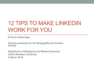 12 TIPS TO MAKE LINKEDIN
WORK FOR YOU
Dr Anne Osterrieder
Training workshop for the Biology/Biomed Student
Society
Department of Biological and Medical Sciences
Oxford Brookes University
2 March 2016
 