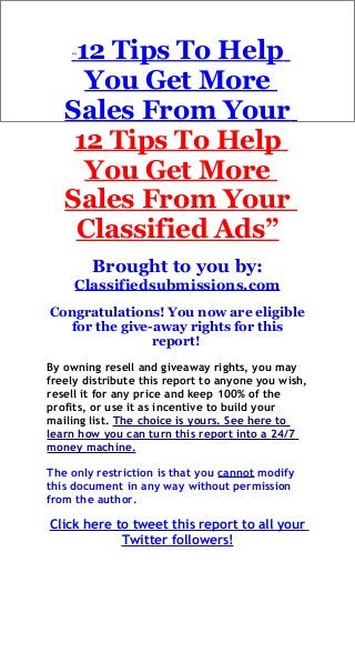 “12 Tips To Help
You Get More
Sales From Your
12 Tips To Help
You Get More
Sales From Your
Classified Ads”
Brought to you by:
Classifiedsubmissions.com
Congratulations! You now are eligible
for the give-away rights for this
report!
By owning resell and giveaway rights, you may
freely distribute this report to anyone you wish,
resell it for any price and keep 100% of the
profits, or use it as incentive to build your
mailing list. The choice is yours. See here to
learn how you can turn this report into a 24/7
money machine.
The only restriction is that you cannot modify
this document in any way without permission
from the author.
Click here to tweet this report to all your
Twitter followers!
 