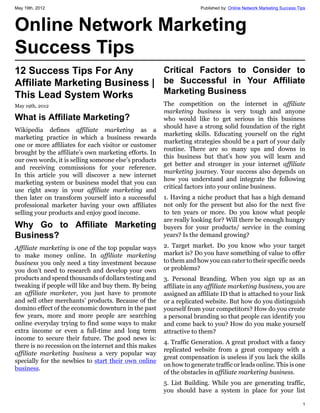 May 19th, 2012                                                       Published by: Online Network Marketing Success Tips



Online Network Marketing
Success Tips
12 Success Tips For Any        Critical Factors to Consider to
Affiliate Marketing Business | be Successful in Your Affiliate
This Lead System Works         Marketing Business
May 19th, 2012                                         The competition on the internet in affiliate
                                                       marketing business is very tough and anyone
What is Affiliate Marketing?                           who would like to get serious in this business
                                                       should have a strong solid foundation of the right
Wikipedia defines affiliate marketing as a
                                                       marketing skills. Educating yourself on the right
marketing practice in which a business rewards
                                                       marketing strategies should be a part of your daily
one or more affiliates for each visitor or customer
                                                       routine. There are so many ups and downs in
brought by the affiliate’s own marketing efforts. In
                                                       this business but that’s how you will learn and
our own words, it is selling someone else’s products
                                                       get better and stronger in your internet affiliate
and receiving commissions for your reference.
                                                       marketing journey. Your success also depends on
In this article you will discover a new internet
                                                       how you understand and integrate the following
marketing system or business model that you can
                                                       critical factors into your online business.
use right away in your affiliate marketing and
then later on transform yourself into a successful     1. Having a niche product that has a high demand
professional marketer having your own affiliates       not only for the present but also for the next five
selling your products and enjoy good income.           to ten years or more. Do you know what people
                                                       are really looking for? Will there be enough hungry
Why Go to Affiliate Marketing                          buyers for your products/ service in the coming
Business?                                              years? Is the demand growing?

Affiliate marketing is one of the top popular ways     2. Target market. Do you know who your target
to make money online. In affiliate marketing           market is? Do you have something of value to offer
business you only need a tiny investment because       to them and how you can cater to their specific needs
you don’t need to research and develop your own        or problems?
products and spend thousands of dollars testing and    3. Personal Branding. When you sign up as an
tweaking if people will like and buy them. By being    affiliate in any affiliate marketing business, you are
an affiliate marketer, you just have to promote        assigned an affiliate ID that is attached to your link
and sell other merchants’ products. Because of the     or a replicated website. But how do you distinguish
domino effect of the economic downturn in the past     yourself from your competitors? How do you create
few years, more and more people are searching          a personal branding so that people can identify you
online everyday trying to find some ways to make       and come back to you? How do you make yourself
extra income or even a full-time and long term         attractive to them?
income to secure their future. The good news is:
                                                       4. Traffic Generation. A great product with a fancy
there is no recession on the internet and this makes
                                                       replicated website from a great company with a
affiliate marketing business a very popular way
                                                       great compensation is useless if you lack the skills
specially for the newbies to start their own online
                                                       on how to generate traffic or leads online. This is one
business.
                                                       of the obstacles in affiliate marketing business.
                                                       5. List Building. While you are generating traffic,
                                                       you should have a system in place for your list

                                                                                                                      1
 