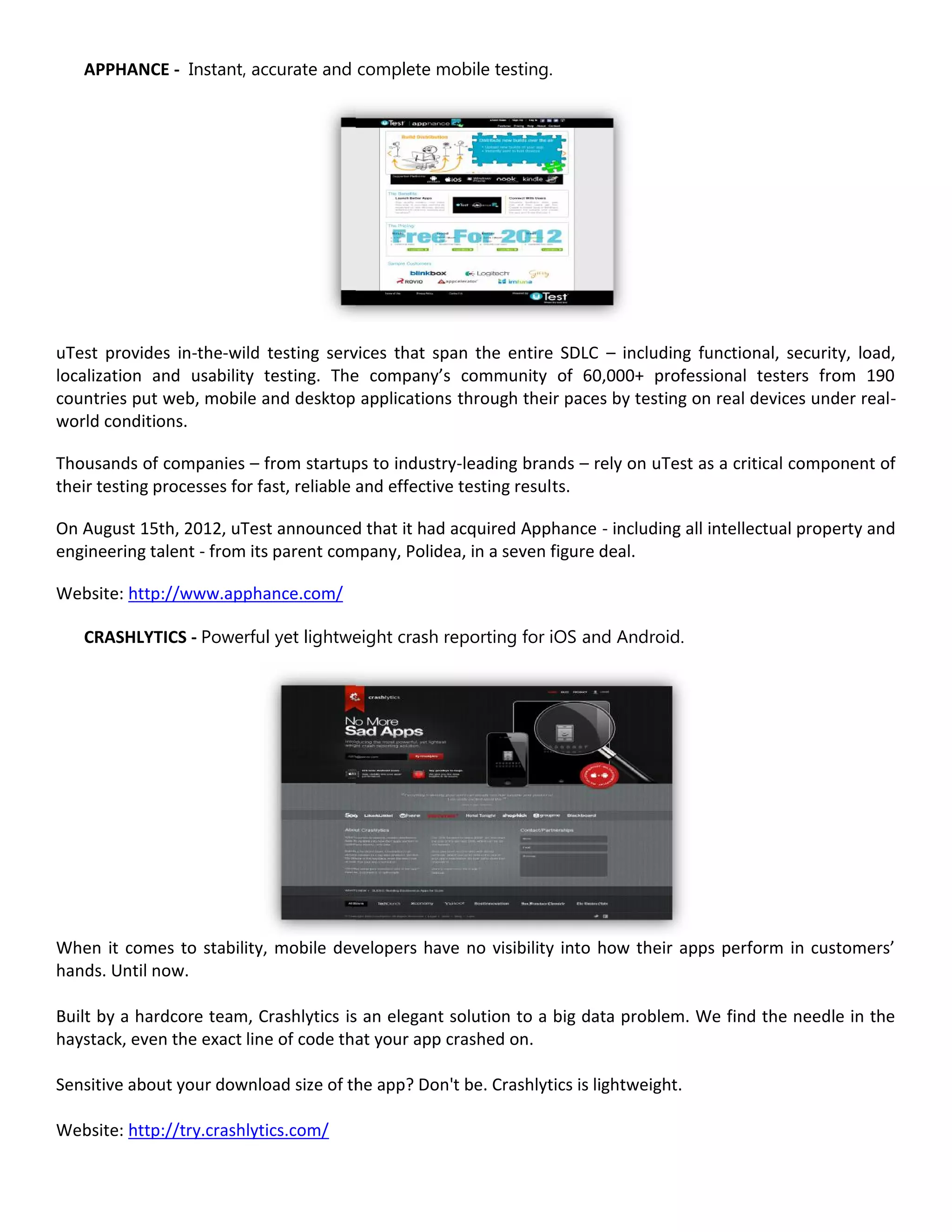 APPHANCE - Instant, accurate and complete mobile testing.




uTest provides in-the-wild testing services that span the entire SDLC – including functional, security, load,
localization and usability testing. The company’s community of 60,000+ professional testers from 190
countries put web, mobile and desktop applications through their paces by testing on real devices under real-
world conditions.

Thousands of companies – from startups to industry-leading brands – rely on uTest as a critical component of
their testing processes for fast, reliable and effective testing results.

On August 15th, 2012, uTest announced that it had acquired Apphance - including all intellectual property and
engineering talent - from its parent company, Polidea, in a seven figure deal.

Website: http://www.apphance.com/

   CRASHLYTICS - Powerful yet lightweight crash reporting for iOS and Android.




When it comes to stability, mobile developers have no visibility into how their apps perform in customers’
hands. Until now.

Built by a hardcore team, Crashlytics is an elegant solution to a big data problem. We find the needle in the
haystack, even the exact line of code that your app crashed on.

Sensitive about your download size of the app? Don't be. Crashlytics is lightweight.

Website: http://try.crashlytics.com/
 