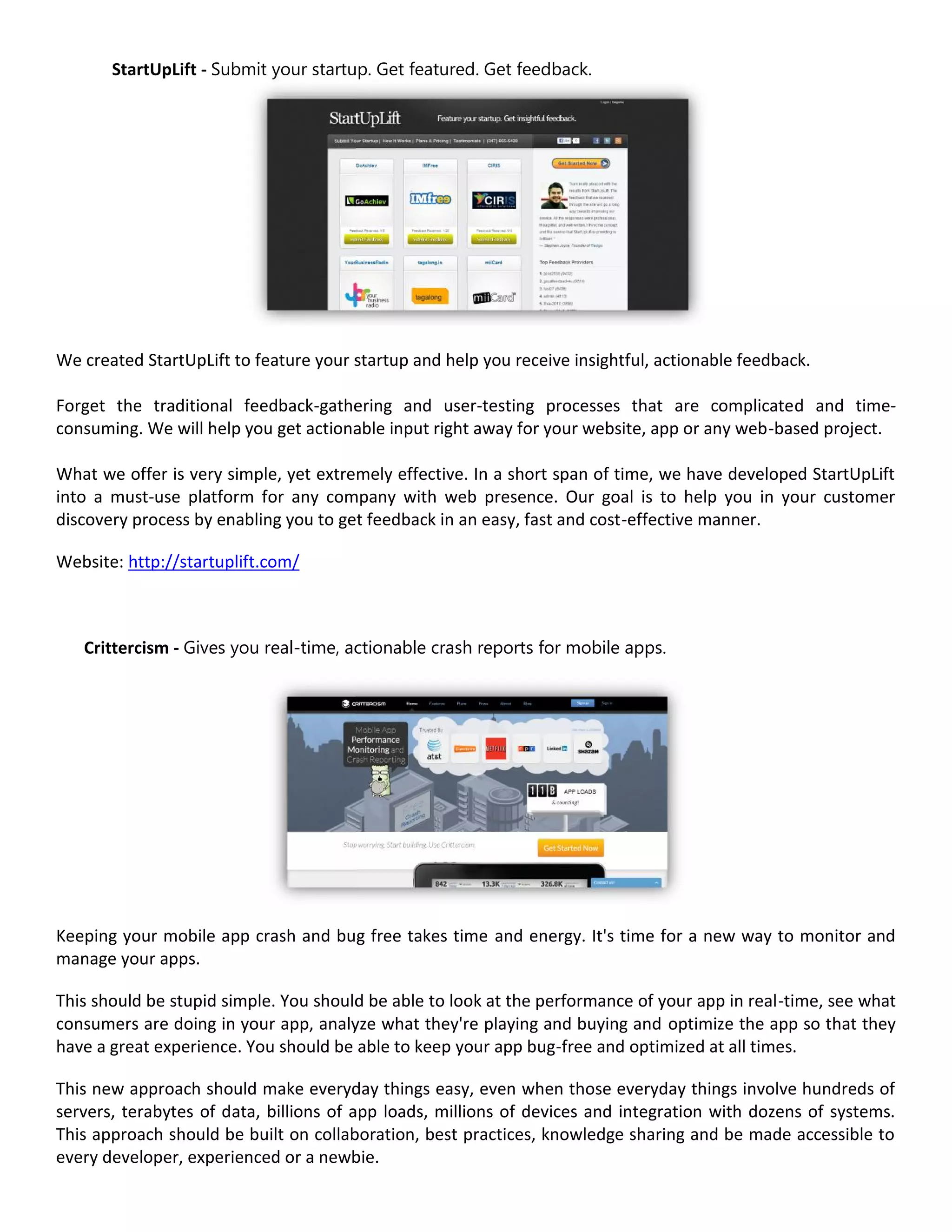 StartUpLift - Submit your startup. Get featured. Get feedback.




We created StartUpLift to feature your startup and help you receive insightful, actionable feedback.

Forget the traditional feedback-gathering and user-testing processes that are complicated and time-
consuming. We will help you get actionable input right away for your website, app or any web-based project.

What we offer is very simple, yet extremely effective. In a short span of time, we have developed StartUpLift
into a must-use platform for any company with web presence. Our goal is to help you in your customer
discovery process by enabling you to get feedback in an easy, fast and cost-effective manner.

Website: http://startuplift.com/



   Crittercism - Gives you real-time, actionable crash reports for mobile apps.




Keeping your mobile app crash and bug free takes time and energy. It's time for a new way to monitor and
manage your apps.

This should be stupid simple. You should be able to look at the performance of your app in real-time, see what
consumers are doing in your app, analyze what they're playing and buying and optimize the app so that they
have a great experience. You should be able to keep your app bug-free and optimized at all times.

This new approach should make everyday things easy, even when those everyday things involve hundreds of
servers, terabytes of data, billions of app loads, millions of devices and integration with dozens of systems.
This approach should be built on collaboration, best practices, knowledge sharing and be made accessible to
every developer, experienced or a newbie.
 