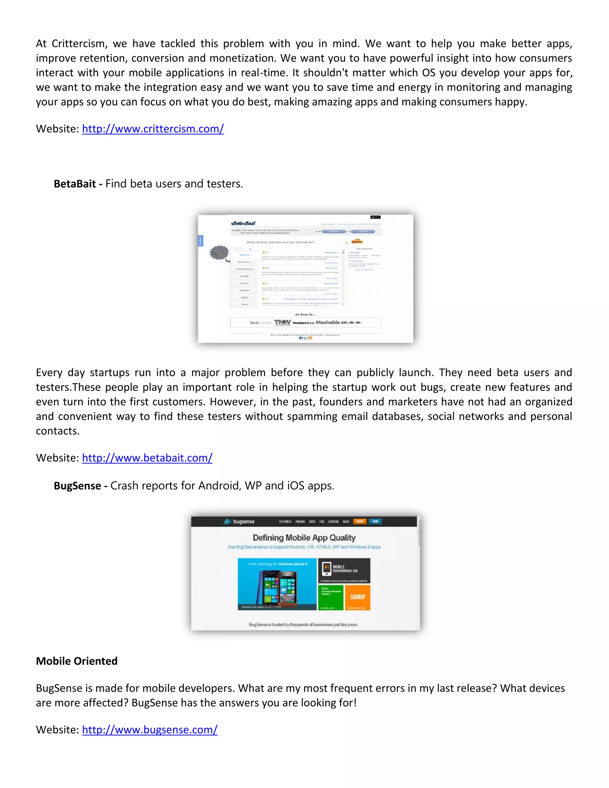 At Crittercism, we have tackled this problem with you in mind. We want to help you make better apps,
improve retention, conversion and monetization. We want you to have powerful insight into how consumers
interact with your mobile applications in real-time. It shouldn't matter which OS you develop your apps for,
we want to make the integration easy and we want you to save time and energy in monitoring and managing
your apps so you can focus on what you do best, making amazing apps and making consumers happy.

Website: http://www.crittercism.com/



   BetaBait - Find beta users and testers.




Every day startups run into a major problem before they can publicly launch. They need beta users and
testers.These people play an important role in helping the startup work out bugs, create new features and
even turn into the first customers. However, in the past, founders and marketers have not had an organized
and convenient way to find these testers without spamming email databases, social networks and personal
contacts.

Website: http://www.betabait.com/

   BugSense - Crash reports for Android, WP and iOS apps.




Mobile Oriented

BugSense is made for mobile developers. What are my most frequent errors in my last release? What devices
are more affected? BugSense has the answers you are looking for!

Website: http://www.bugsense.com/
 