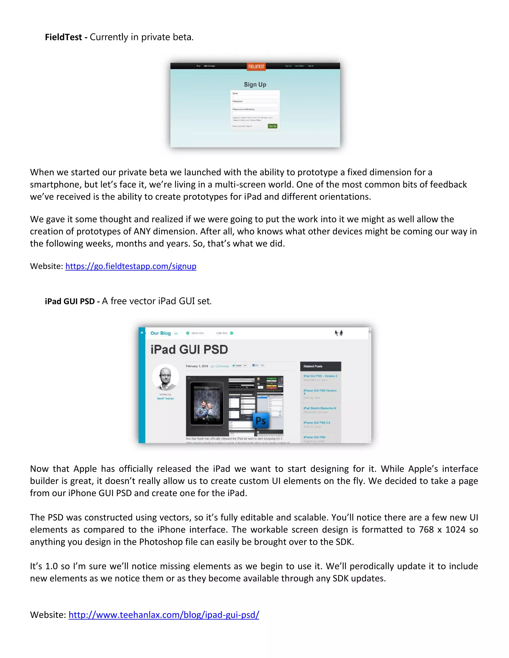 FieldTest - Currently in private beta.




When we started our private beta we launched with the ability to prototype a fixed dimension for a
smartphone, but let’s face it, we’re living in a multi-screen world. One of the most common bits of feedback
we’ve received is the ability to create prototypes for iPad and different orientations.

We gave it some thought and realized if we were going to put the work into it we might as well allow the
creation of prototypes of ANY dimension. After all, who knows what other devices might be coming our way in
the following weeks, months and years. So, that’s what we did.

Website: https://go.fieldtestapp.com/signup


   iPad GUI PSD - A free vector iPad GUI set.




Now that Apple has officially released the iPad we want to start designing for it. While Apple’s interface
builder is great, it doesn’t really allow us to create custom UI elements on the fly. We decided to take a page
from our iPhone GUI PSD and create one for the iPad.

The PSD was constructed using vectors, so it’s fully editable and scalable. You’ll notice there are a few new UI
elements as compared to the iPhone interface. The workable screen design is formatted to 768 x 1024 so
anything you design in the Photoshop file can easily be brought over to the SDK.

It’s 1.0 so I’m sure we’ll notice missing elements as we begin to use it. We’ll perodically update it to include
new elements as we notice them or as they become available through any SDK updates.


Website: http://www.teehanlax.com/blog/ipad-gui-psd/
 