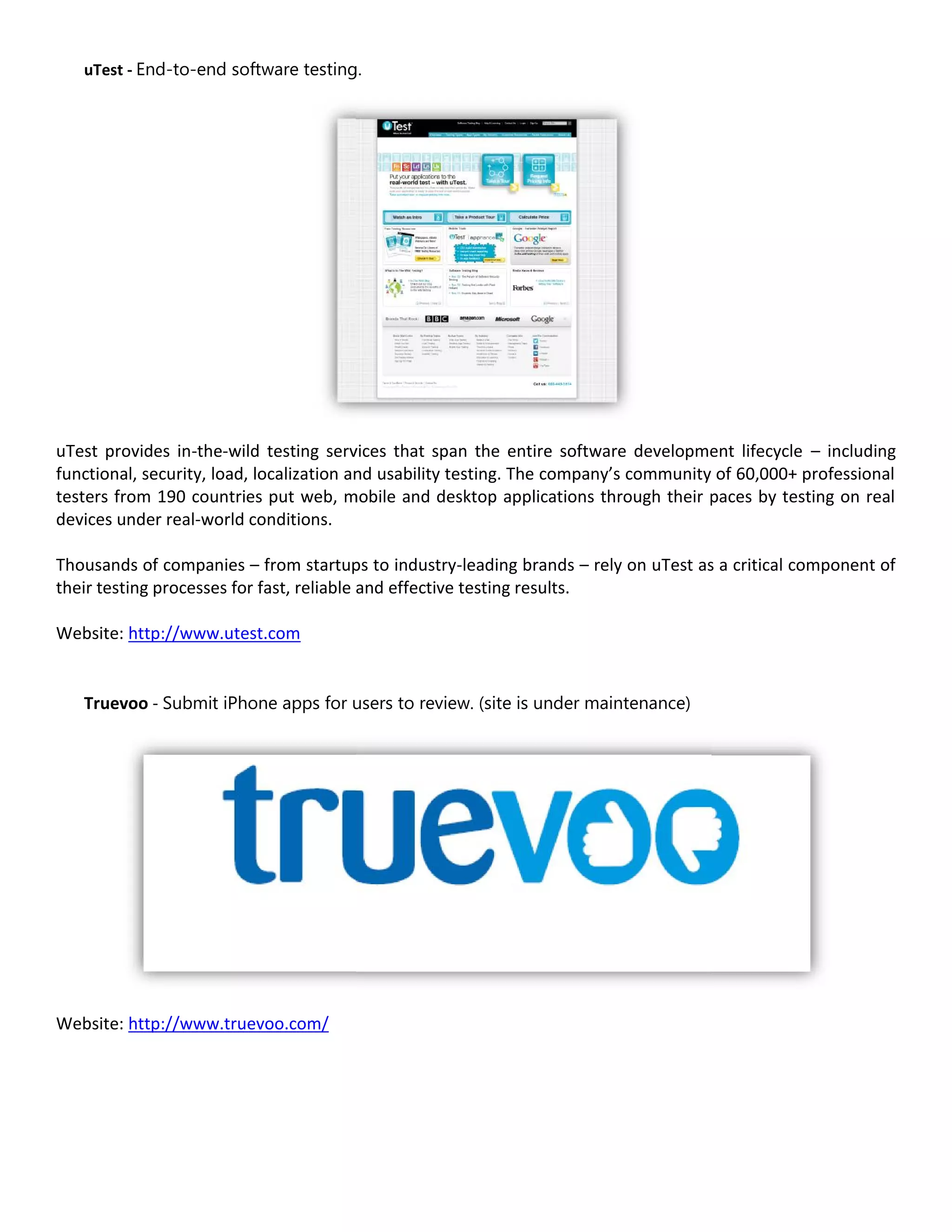 uTest - End-to-end software testing.




uTest provides in-the-wild testing services that span the entire software development lifecycle – including
functional, security, load, localization and usability testing. The company’s community of 60,000+ professional
testers from 190 countries put web, mobile and desktop applications through their paces by testing on real
devices under real-world conditions.

Thousands of companies – from startups to industry-leading brands – rely on uTest as a critical component of
their testing processes for fast, reliable and effective testing results.

Website: http://www.utest.com


   Truevoo - Submit iPhone apps for users to review. (site is under maintenance)




Website: http://www.truevoo.com/
 