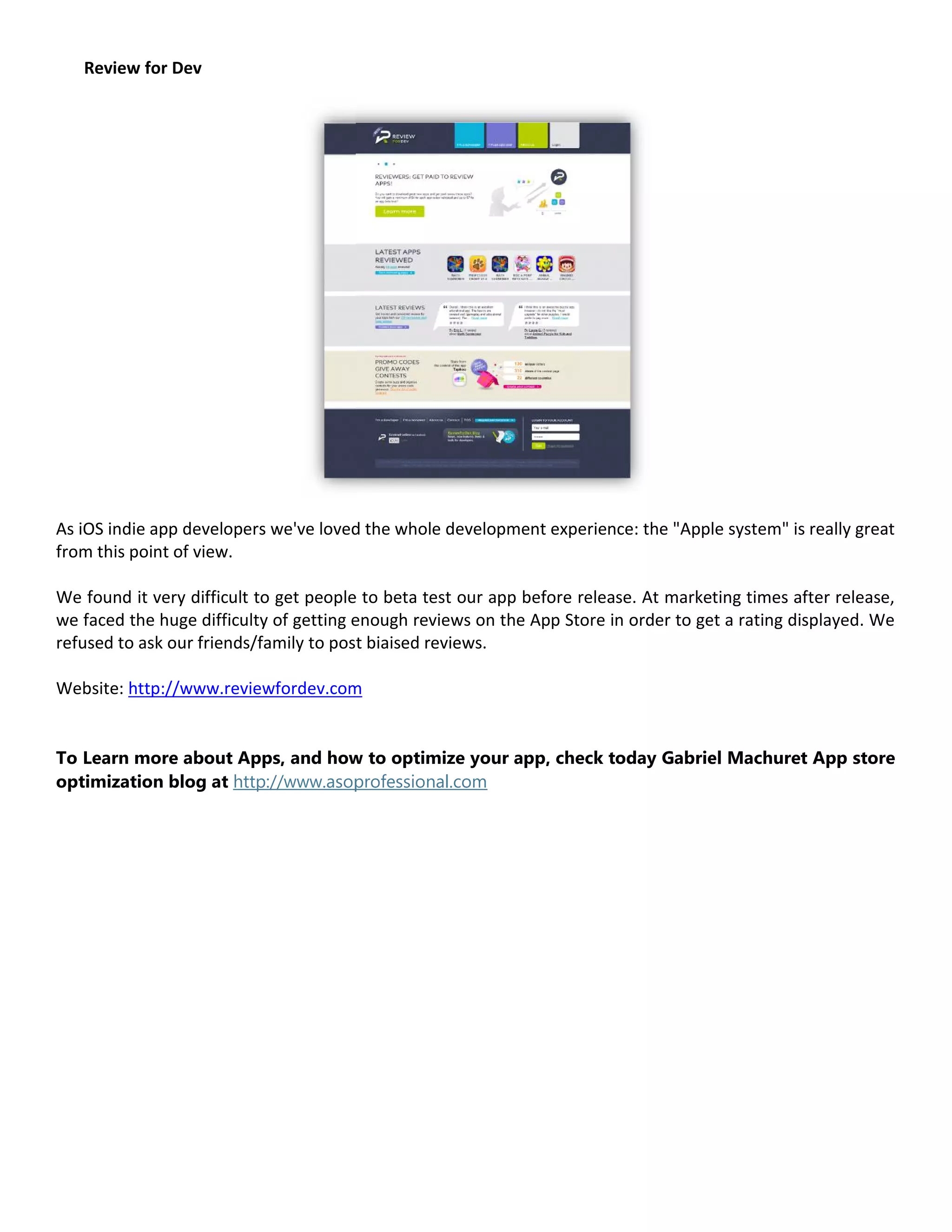 Review for Dev




As iOS indie app developers we've loved the whole development experience: the "Apple system" is really great
from this point of view.

We found it very difficult to get people to beta test our app before release. At marketing times after release,
we faced the huge difficulty of getting enough reviews on the App Store in order to get a rating displayed. We
refused to ask our friends/family to post biaised reviews.

Website: http://www.reviewfordev.com


To Learn more about Apps, and how to optimize your app, check today Gabriel Machuret App store
optimization blog at http://www.asoprofessional.com
 