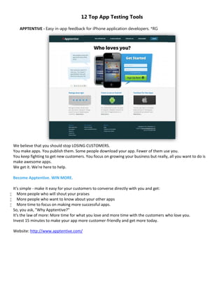 12 Top App Testing Tools

       APPTENTIVE - Easy in-app feedback for iPhone application developers. *RG




    We believe that you should stop LOSING CUSTOMERS.
    You make apps. You publish them. Some people download your app. Fewer of them use you.
    You keep fighting to get new customers. You focus on growing your business but really, all you want to do is
    make awesome apps.
    We get it. We're here to help.

    Become Apptentive. WIN MORE.

    It's simple - make it easy for your customers to converse directly with you and get:
      More people who will shout your praises
      More people who want to know about your other apps
      More time to focus on making more successful apps.
    So, you ask, "Why Apptentive?"
    It's the law of more: More time for what you love and more time with the customers who love you.
    Invest 15 minutes to make your app more customer-friendly and get more today.

    Website: http://www.apptentive.com/
 