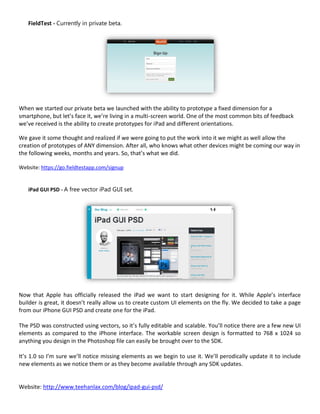 FieldTest - Currently in private beta.




When we started our private beta we launched with the ability to prototype a fixed dimension for a
smartphone, but let’s face it, we’re living in a multi-screen world. One of the most common bits of feedback
we’ve received is the ability to create prototypes for iPad and different orientations.

We gave it some thought and realized if we were going to put the work into it we might as well allow the
creation of prototypes of ANY dimension. After all, who knows what other devices might be coming our way in
the following weeks, months and years. So, that’s what we did.

Website: https://go.fieldtestapp.com/signup


   iPad GUI PSD - A free vector iPad GUI set.




Now that Apple has officially released the iPad we want to start designing for it. While Apple’s interface
builder is great, it doesn’t really allow us to create custom UI elements on the fly. We decided to take a page
from our iPhone GUI PSD and create one for the iPad.

The PSD was constructed using vectors, so it’s fully editable and scalable. You’ll notice there are a few new UI
elements as compared to the iPhone interface. The workable screen design is formatted to 768 x 1024 so
anything you design in the Photoshop file can easily be brought over to the SDK.

It’s 1.0 so I’m sure we’ll notice missing elements as we begin to use it. We’ll perodically update it to include
new elements as we notice them or as they become available through any SDK updates.


Website: http://www.teehanlax.com/blog/ipad-gui-psd/
 