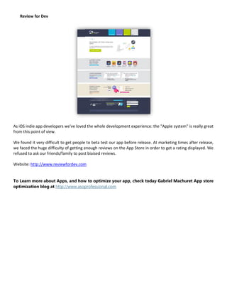 Review for Dev




As iOS indie app developers we've loved the whole development experience: the "Apple system" is really great
from this point of view.

We found it very difficult to get people to beta test our app before release. At marketing times after release,
we faced the huge difficulty of getting enough reviews on the App Store in order to get a rating displayed. We
refused to ask our friends/family to post biaised reviews.

Website: http://www.reviewfordev.com


To Learn more about Apps, and how to optimize your app, check today Gabriel Machuret App store
optimization blog at http://www.asoprofessional.com
 