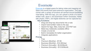 Evernote
Evernote is a digital space for taking notes and mapping out
ideas and events that need extensive organization. This app
comes with a variety of functions all centred around facilitating
note-taking. With this app, you can upload a photo of a hand-
written note, store it, and download it when necessary. Notes
with photos, PDFs, and digital sketches can be captured too.
🧰 Key Functions
• Drag and drop key documents into a note
• Import hand-written notes to the app
• Search for tags, titles, body text, and PDF text
• Make key notebooks available offline
• Create a to-do list
• Built-in templates for better organization
• Integrate applications
Pricing:
• Free
• Premium (Monthly) - $7.99
• Business (Monthly) - $14.99/User
• Premium (Annually) - $5.83/Month
• Business (Annually) - $12.50/Month
 