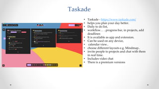 Taskade
• Taskade - https://www.taskade.com/
• helps you plan your day better.
• Daily to do list,
• workflow… ..progress bar, in projects, add
deadlines
• It is available as app and extension.
• Can be used on any device,
• calendar view..
• choose different layouts e.g. Mindmap..
• invite people to projects and chat with them
in real time.
• Includes video chat
• There is a premium versions
 