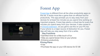 Forest App
Forest App is different from all the other productivity apps on
this list. It works more like a game than an efficient tool for
productivity. This app prompts you to stay away from your
devices for at least five minutes as you spend time working on
important projects. Forest App plants a virtual tree for every five
minutes you spend away from your devices. It also comes in
a Chrome extension, so you get to use this on your PC too.
If your phone is a major source of distraction for you, Forest
App will help you stay away from it for a while.
🧰 Key Functions
•Gamified timer for a little touch of fun
•Help you spend lesser time on your phone
•Enhance productivity
Pricing Plans:
•Free
•Purchase the app on your iOS device for $1.99
 