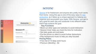 serene
Serene is for freelancers and anyone who pretty much works
from home. Using this app is one of the easy ways to stay
productive, as it takes up a unique approach to helping you
organize and accomplish your tasks. With Serene, you get to
set a goal for each day and subdivide it into different tasks
that’ll help achieve the goal.
🧰 Key Functions
•Block out other apps and websites to avoid distraction
•Session timer helps you track the time for motivation
•Set daily goals and sub-tasks
•Put the phone on silent to avoid further distractions
•Play background music to help you stay focused
Pricing Plans:
•Free trial of 10 deep work hours
•Premium (Monthly) - $4
 