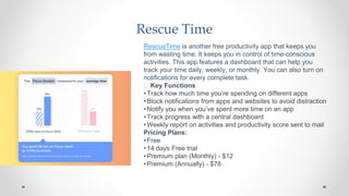 Rescue Time
RescueTime is another free productivity app that keeps you
from wasting time. It keeps you in control of time-conscious
activities. This app features a dashboard that can help you
track your time daily, weekly, or monthly. You can also turn on
notifications for every complete task.
🧰 Key Functions
•Track how much time you’re spending on different apps
•Block notifications from apps and websites to avoid distraction
•Notify you when you’ve spent more time on an app
•Track progress with a central dashboard
•Weekly report on activities and productivity score sent to mail
Pricing Plans:
•Free
•14 days Free trial
•Premium plan (Monthly) - $12
•Premium (Annually) - $78
 
