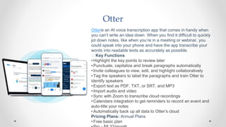 Otter
Otteris an AI voice transcription app that comes in handy when
you can’t write an idea down. When you find it difficult to quickly
jot down notes, like when you’re in a meeting or webinar, you
could speak into your phone and have the app transcribe your
words into readable texts as accurately as possible.
🧰 Key Functions
•Highlight the key points to review later
•Punctuate, capitalize and break paragraphs automatically
•Invite colleagues to view, edit, and highlight collaboratively
•Tag the speakers to label the paragraphs and train Otter to
identify speakers
•Export text as PDF, TXT, or SRT, and MP3
•Import audio and video
•Sync with Zoom to transcribe cloud recordings
•Calendars integration to get reminders to record an event and
auto-title your notes
•Automatically back up all data to Otter’s cloud
Pricing Plans: Annual Plans
•Free basic plan
 